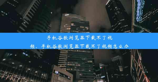 手机谷歌浏览器下载不了视频、手机谷歌浏览器下载不了视频怎么办