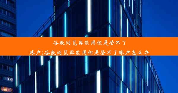 谷歌浏览器能用但是登不了账户;谷歌浏览器能用但是登不了账户怎么办