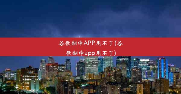 谷歌翻译APP用不了(谷歌翻译app用不了)