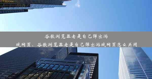 谷歌浏览器老是自己弹出游戏网页、谷歌浏览器老是自己弹出游戏网页怎么关闭