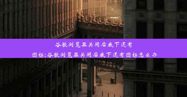 谷歌浏览器关闭后底下还有图标;谷歌浏览器关闭后底下还有图标怎么办