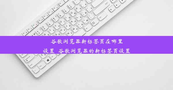 谷歌浏览器新标签页在哪里设置_谷歌浏览器的新标签页设置