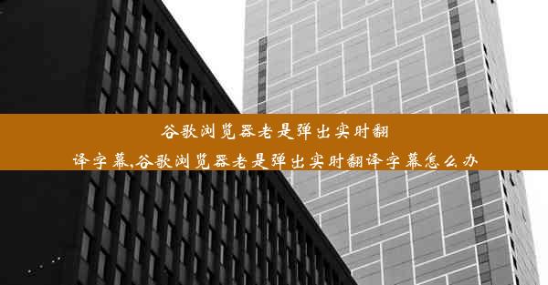 谷歌浏览器老是弹出实时翻译字幕,谷歌浏览器老是弹出实时翻译字幕怎么办