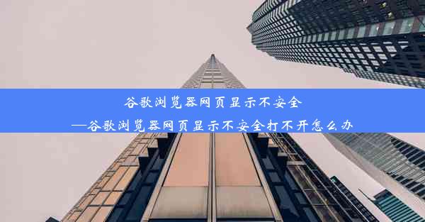 谷歌浏览器网页显示不安全—谷歌浏览器网页显示不安全打不开怎么办