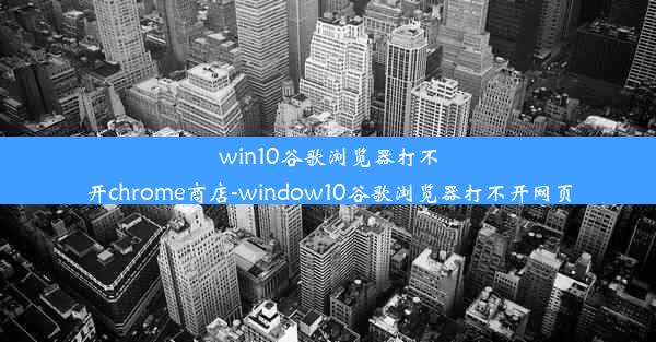 win10谷歌浏览器打不开chrome商店-window10谷歌浏览器打不开网页