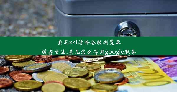 索尼xz1清除谷歌浏览器缓存方法,索尼怎么停用google服务