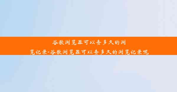 谷歌浏览器可以查多久的浏览记录-谷歌浏览器可以查多久的浏览记录呢