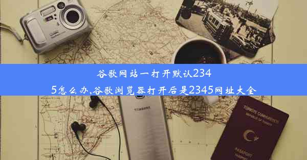 谷歌网站一打开默认2345怎么办,谷歌浏览器打开后是2345网址大全