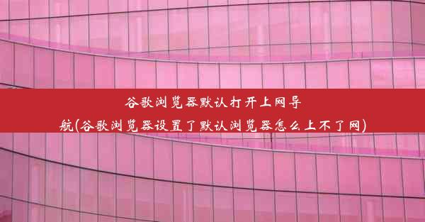 谷歌浏览器默认打开上网导航(谷歌浏览器设置了默认浏览器怎么上不了网)