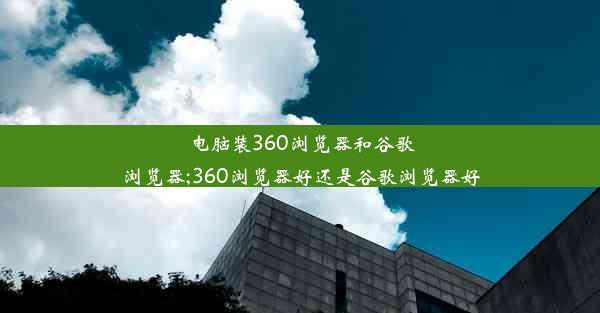 电脑装360浏览器和谷歌浏览器;360浏览器好还是谷歌浏览器好