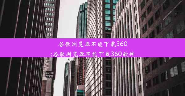 谷歌浏览器不能下载360;谷歌浏览器不能下载360软件