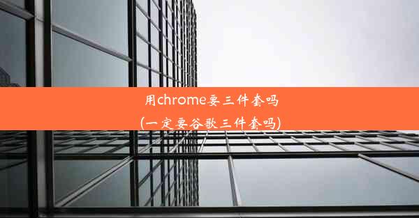 用chrome要三件套吗(一定要谷歌三件套吗)