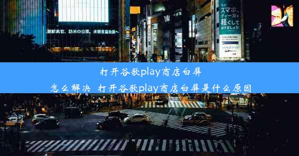 打开谷歌play商店白屏怎么解决_打开谷歌play商店白屏是什么原因