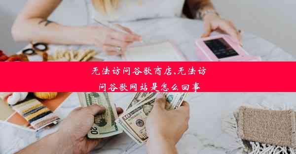 无法访问谷歌商店,无法访问谷歌网站是怎么回事