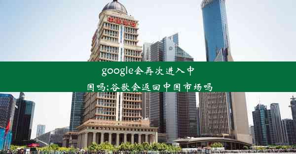 google会再次进入中国吗;谷歌会返回中国市场吗