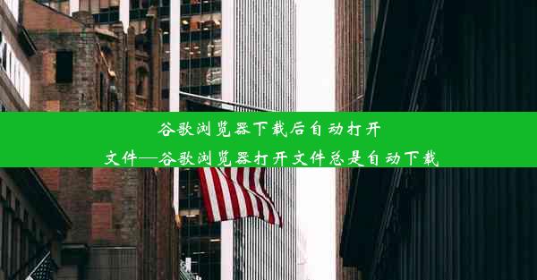 谷歌浏览器下载后自动打开文件—谷歌浏览器打开文件总是自动下载