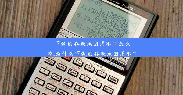 下载的谷歌地图用不了怎么办,为什么下载的谷歌地图用不了