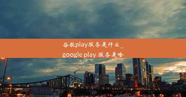 谷歌play服务是什么_google play 服务是啥