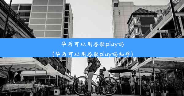 华为可以用谷歌play吗(华为可以用谷歌play吗知乎)