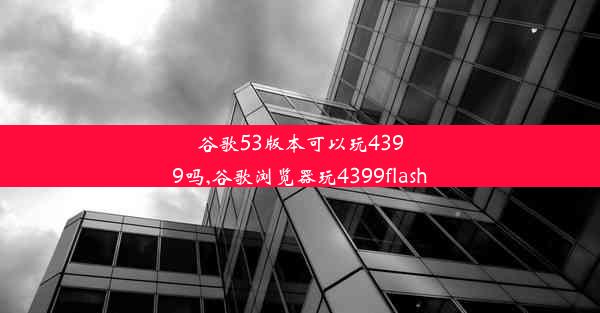 谷歌53版本可以玩4399吗,谷歌浏览器玩4399flash