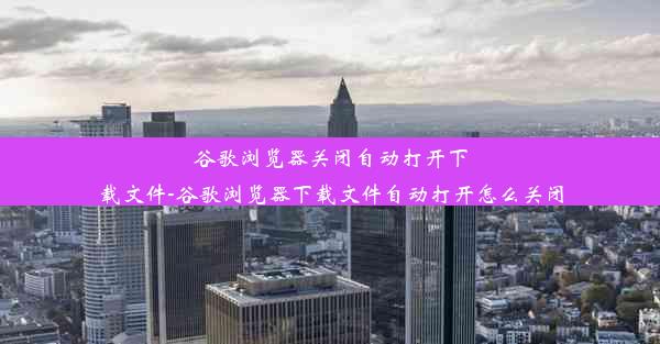 谷歌浏览器关闭自动打开下载文件-谷歌浏览器下载文件自动打开怎么关闭