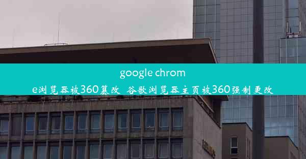 google chrome浏览器被360篡改_谷歌浏览器主页被360强制更改