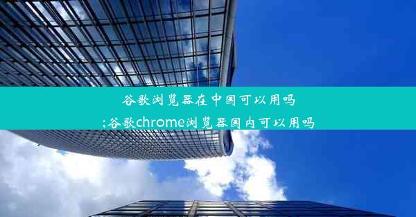 谷歌浏览器在中国可以用吗;谷歌chrome浏览器国内可以用吗