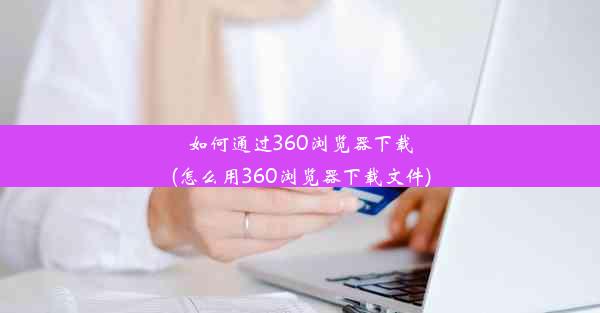 如何通过360浏览器下载(怎么用360浏览器下载文件)