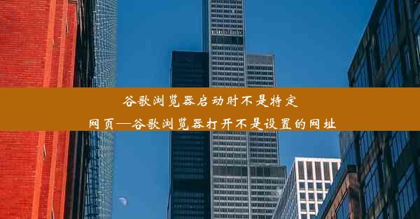 谷歌浏览器启动时不是特定网页—谷歌浏览器打开不是设置的网址