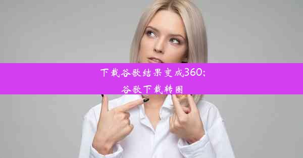 下载谷歌结果变成360;谷歌下载转圈