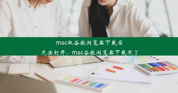 mac版谷歌浏览器下载后无法打开、mac谷歌浏览器下载不了