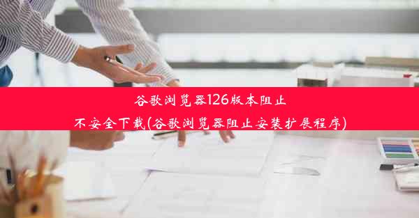 谷歌浏览器126版本阻止不安全下载(谷歌浏览器阻止安装扩展程序)