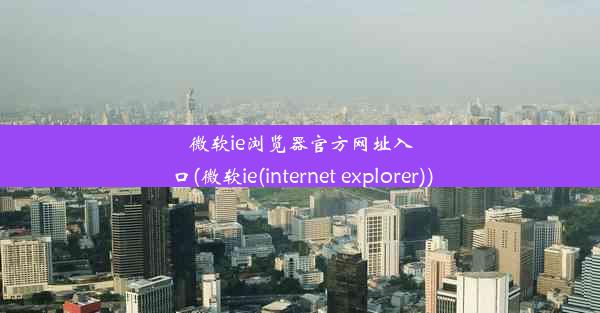 微软ie浏览器官方网址入口(微软ie(internet explorer))