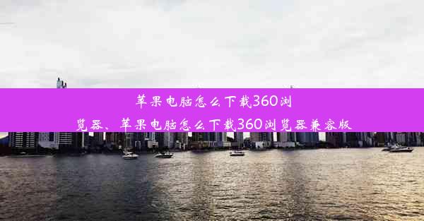 苹果电脑怎么下载360浏览器、苹果电脑怎么下载360浏览器兼容版