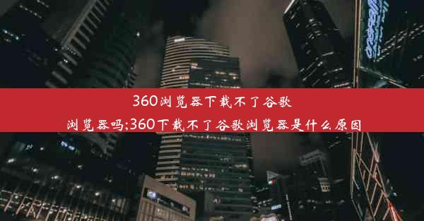 360浏览器下载不了谷歌浏览器吗;360下载不了谷歌浏览器是什么原因