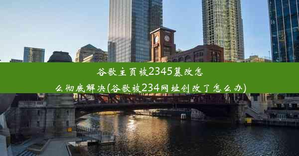 谷歌主页被2345篡改怎么彻底解决(谷歌被234网址创改了怎么办)