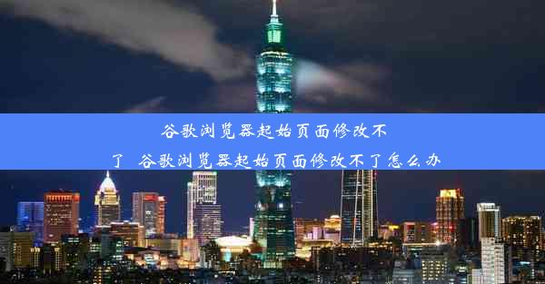 谷歌浏览器起始页面修改不了_谷歌浏览器起始页面修改不了怎么办