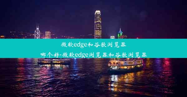 微软edge和谷歌浏览器哪个好-微软edge浏览器和谷歌浏览器