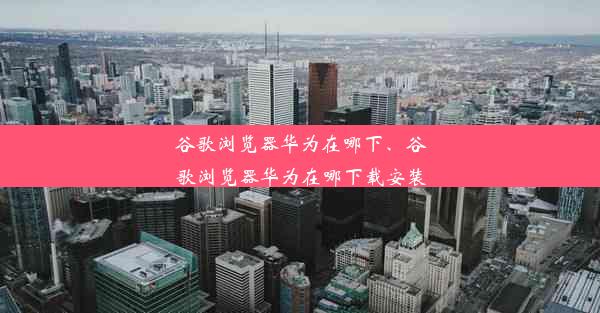 谷歌浏览器华为在哪下、谷歌浏览器华为在哪下载安装