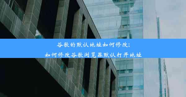 谷歌的默认地址如何修改;如何修改谷歌浏览器默认打开地址