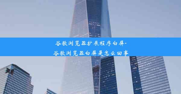 谷歌浏览器扩展程序白屏-谷歌浏览器白屏是怎么回事