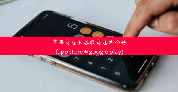 苹果商店和谷歌商店哪个好(app store和google play)