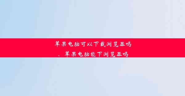 苹果电脑可以下载浏览器吗、苹果电脑能下浏览器吗