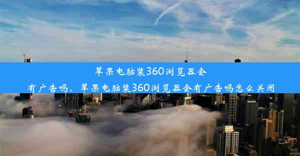 苹果电脑装360浏览器会有广告吗、苹果电脑装360浏览器会有广告吗怎么关闭