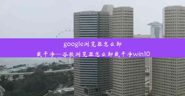 google浏览器怎么卸载干净—谷歌浏览器怎么卸载干净win10