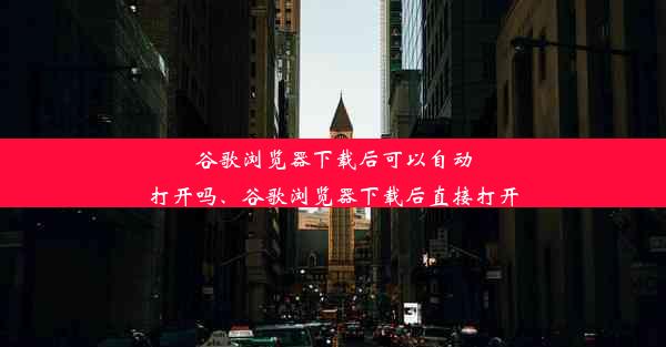 谷歌浏览器下载后可以自动打开吗、谷歌浏览器下载后直接打开