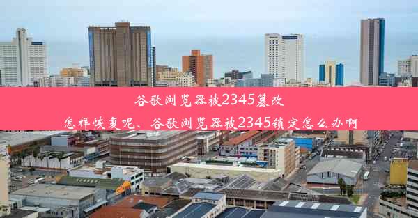 谷歌浏览器被2345篡改怎样恢复呢、谷歌浏览器被2345锁定怎么办啊