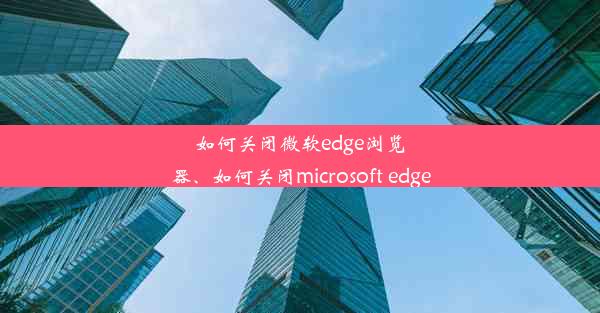 如何关闭微软edge浏览器、如何关闭microsoft edge