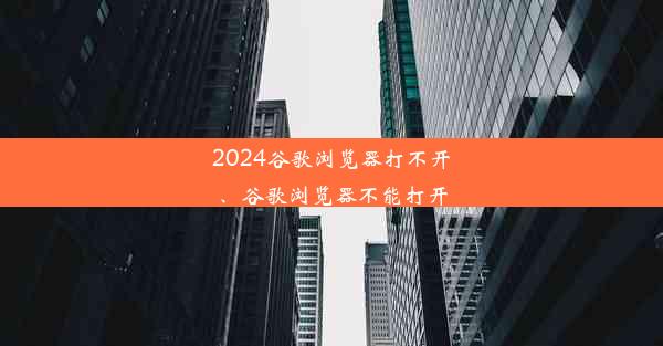 2024谷歌浏览器打不开、谷歌浏览器不能打开