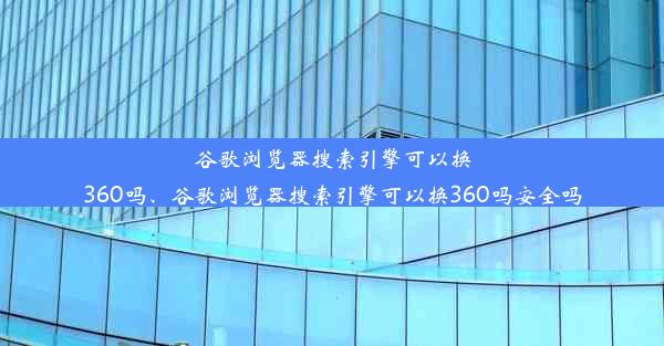 谷歌浏览器搜索引擎可以换360吗、谷歌浏览器搜索引擎可以换360吗安全吗